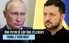 Ông Putin đồng ý sẽ gặp ông Zelensky trong 2 tuần nữa?
