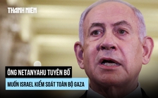 Ông Netanyahu muốn Israel kiểm soát quân sự toàn bộ Gaza