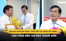 Nhà báo Nguyễn Ngọc Toàn tiếp tục được bổ nhiệm làm Tổng biên tập Báo Thanh Niên