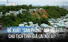 'San phẳng' núi Một để chống sạt lở: Vì sao Chủ tịch tỉnh Gia Lai yêu cầu thận trọng?