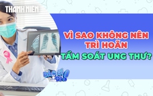 Vì sao không nên trì hoãn tầm soát ung thư?