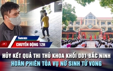 Chuyển động 12h: Hủy kết quả thi thủ khoa khối D01 Bắc Ninh | Hoãn phiên tòa vụ nữ sinh tử vong