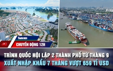 Chuyển động 12h: Trình Quốc hội lập 2 thành phố từ tháng 9 | Xuất nhập khẩu vượt 659 tỉ USD