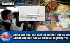 Toàn cảnh 17h: Nhà vua Thái Lan tự lái chuyên cơ đến Hà Nội | Hơn 40 người nghi ngộ độc sau ăn bánh mì