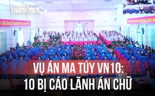 Vụ án ma túy VN10: 11 bị cáo lãnh án tử hình là ai?