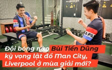 Đội bóng nào Bùi Tiến Dũng kỳ vọng lật đổ Man City, Liverpool ở mùa giải mới?