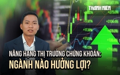 Nâng hạng thị trường chứng khoán Việt Nam: Những nhóm ngành nào hưởng lợi?