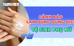 Lạm dụng dung dịch vệ sinh phụ nữ: Lợi bất cập hại?