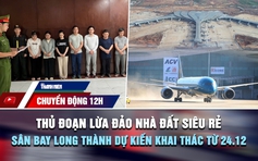 Chuyển động 12h: Thủ đoạn lừa đảo nhà đất siêu rẻ | Sân bay Long Thành dự kiến khai thác từ 24.12