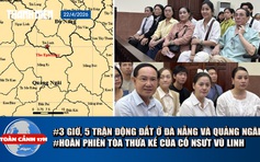 Toàn cảnh 17h: Động đất tại Đà Nẵng và Quảng Ngãi | Hoãn phiên tòa tranh chấp di sản thừa kế của cố NSƯT Vũ Linh