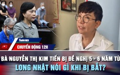 Chuyển động 12h: Bà Nguyễn Thị Kim Tiến bị đề nghị 5 - 6 năm tù | Ca sĩ Long Nhật nói gì khi bị bắt?