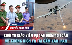 Chuyển động 12h: Khởi tố giáo viên vụ 146 điểm 10 toán | Mỹ không kích và tái cấm vận Iran