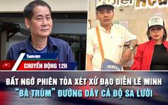 Chuyển động 12h: Bất ngờ phiên tòa xét xử đạo diễn Lê Minh | 'Bà trùm' đường dây cá độ sa lưới