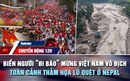 Chuyển động 12h: Biển người 'đi bão' mừng Việt Nam vô địch | Toàn cảnh thảm họa lũ quét ở Nepal