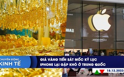 CHUYỂN ĐỘNG KINH TẾ ngày 18.12: Giá vàng tiến sát mốc kỷ lục | iPhone lại gặp khó ở Trung Quốc