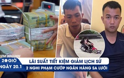 Xem nhanh 20h ngày 20.1: Lãi suất tiết kiệm giảm lịch sử | 2 nghi phạm cướp ngân hàng sa lưới