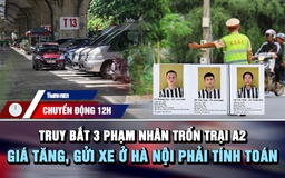 Chuyển động 12h: Lập chốt truy bắt 3 phạm nhân trốn trại | Giá tăng, gửi xe ở Hà Nội phải tính toán