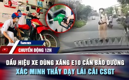 Chuyển động 12h: Dấu hiệu xe dùng xăng E10 cần bảo dưỡng ngay | Xác minh thầy dạy lái cãi CSGT