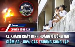 Chuyển động 12h: Xe khách cháy kinh hoàng ở Đồng Nai | Giảm 30 - 50% các trường công lập