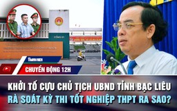 Chuyển động 12h: Khởi tố cựu Chủ tịch UBND tỉnh Bạc Liêu | Rà soát kỳ thi tốt nghiệp THPT ra sao?