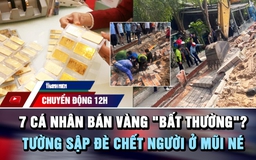 Chuyển động 12h: Xác minh 7 cá nhân bán vàng ‘bất thường’ | Tường sập đè chết người ở biển Mũi Né