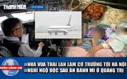 Toàn cảnh 17h: Nhà vua Thái Lan tự lái chuyên cơ đến Hà Nội | Hơn 40 người nghi ngộ độc sau ăn bánh mì