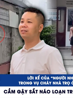 Xem nhanh 12h: Lời kể của 'người nhện' trong vụ cháy nhà trọ ở Hà Nội | Cầm gậy sắt náo loạn trụ sở công an