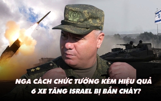 Điểm xung đột: Nga cách chức tướng kém hiệu quả; 6 xe tăng Israel bị bắn cháy?