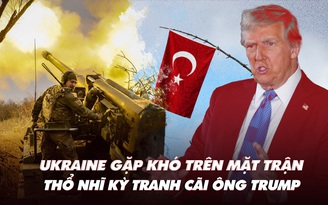 Điểm xung đột: Ukraine gặp khó trên mặt trận; Thổ Nhĩ Kỳ phản bác ông Trump