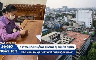 Xem nhanh 20h ngày 10.3: Chuyện lạ ở đất vàng Lê Hồng Phong | Xác minh tin thất thiệt ‘tài xế cháu bộ trưởng’