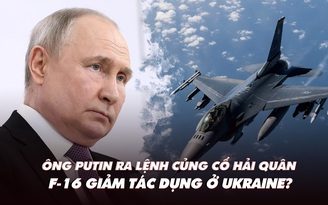 Điểm xung đột: Ông Putin ra lệnh củng cố hải quân; F-16 giảm sức mạnh ở Ukraine?