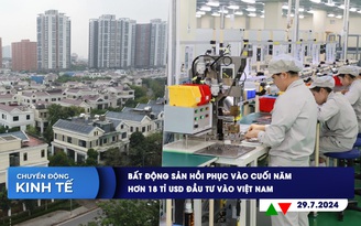 CHUYỂN ĐỘNG KINH TẾ ngày 29.7: Bất động sản hồi phục vào cuối năm | Hơn 18 tỉ USD đầu tư vào Việt Nam