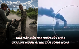 Điểm xung đột: Nhà máy điện hạt nhân bốc cháy; Ukraine muốn gì khi tấn công Nga?