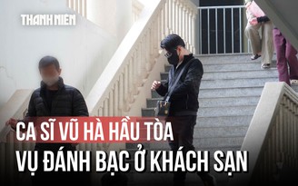 Ca sĩ Vũ Hà hầu tòa vụ đánh bạc: Liên tục né ống kính phóng viên