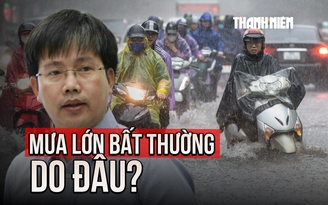 Mưa lớn bất thường ở nhiều nơi: Chuyên gia khí tượng giải thích nguyên nhân