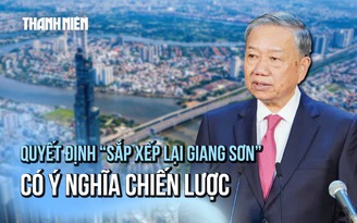Tổng Bí thư Tô Lâm: Quyết định 'sắp xếp lại giang sơn' có ý nghĩa chiến lược