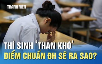 Thi tốt nghiệp THPT: Thí sinh ‘than khó’, điểm chuẩn ĐH sẽ ra sao?