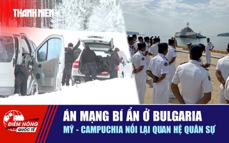 Tiêu điểm quốc tế 12.2: Án mạng bí ẩn ở Bulgaria | Mỹ - Campuchia nối lại quan hệ quân sự