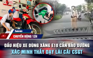 Chuyển động 12h: Dấu hiệu xe dùng xăng E10 cần bảo dưỡng ngay | Xác minh thầy dạy lái cãi CSGT