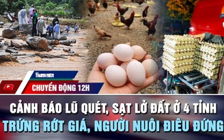 Chuyển động 12h: Cảnh báo lũ quét, sạt lở đất ở 4 tỉnh | Trứng rớt giá, người nuôi điêu đứng