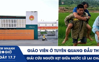 Xem nhanh 20h ngày 17.7: Giáo viên ở Tuyên Quang đầu thú | Giải cứu người kẹt giữa nước lũ Lai Châu