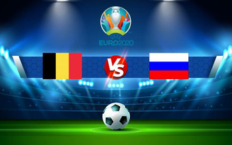 Trực tiếp bóng đá Bỉ vs Nga, Euro 2020, 02:00 13/06/2021