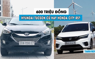 600 triệu đồng, chọn Hyundai Tucson cũ hay Honda City RS mới?