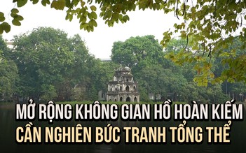 Chuyên gia kiến trúc: Mở rộng không gian Hồ Hoàn Kiếm cần bức tranh tổng thể