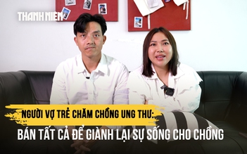 Người vợ trẻ chăm chồng ung thư: Bán tất cả để giành lại sự sống cho chồng