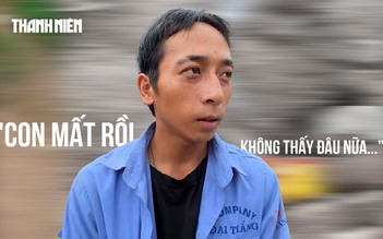 Vượt 600 km về tìm con sau lũ dữ: Con mất rồi, không thấy đâu nữa…
