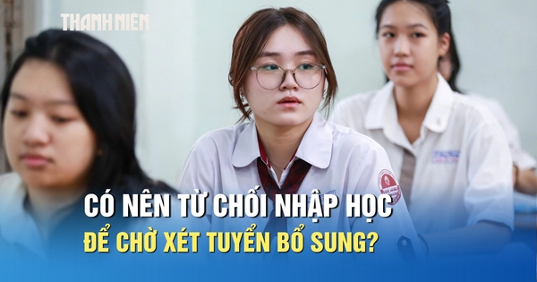 Chưa ưng ý nguyện vọng trúng tuyển, có nên từ chối nhập học để chờ xét tuyển bổ sung?