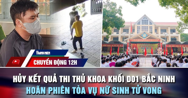 Chuyển động 12h: Hủy kết quả thi thủ khoa khối D01 Bắc Ninh | Hoãn phiên tòa vụ nữ sinh tử vong
