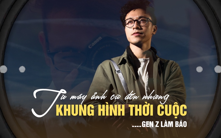 Gen Z làm báo: Từ máy ảnh cũ của bố đến những khung hình thời cuộc
