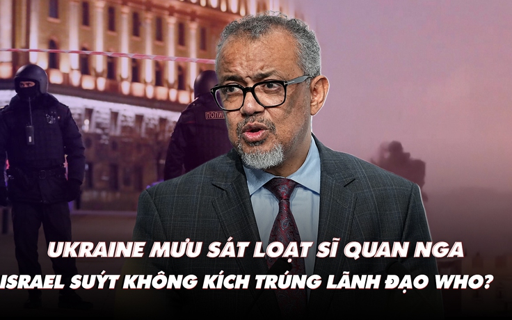 Điểm xung đột: Ukraine mưu sát loạt sĩ quan Nga; Israel suýt không kích trúng lãnh đạo WHO?